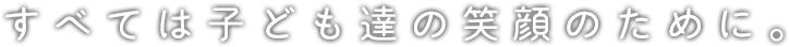 すべては子ども達の笑顔のために。