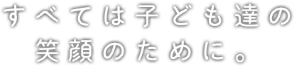 すべては子ども達の笑顔のために。